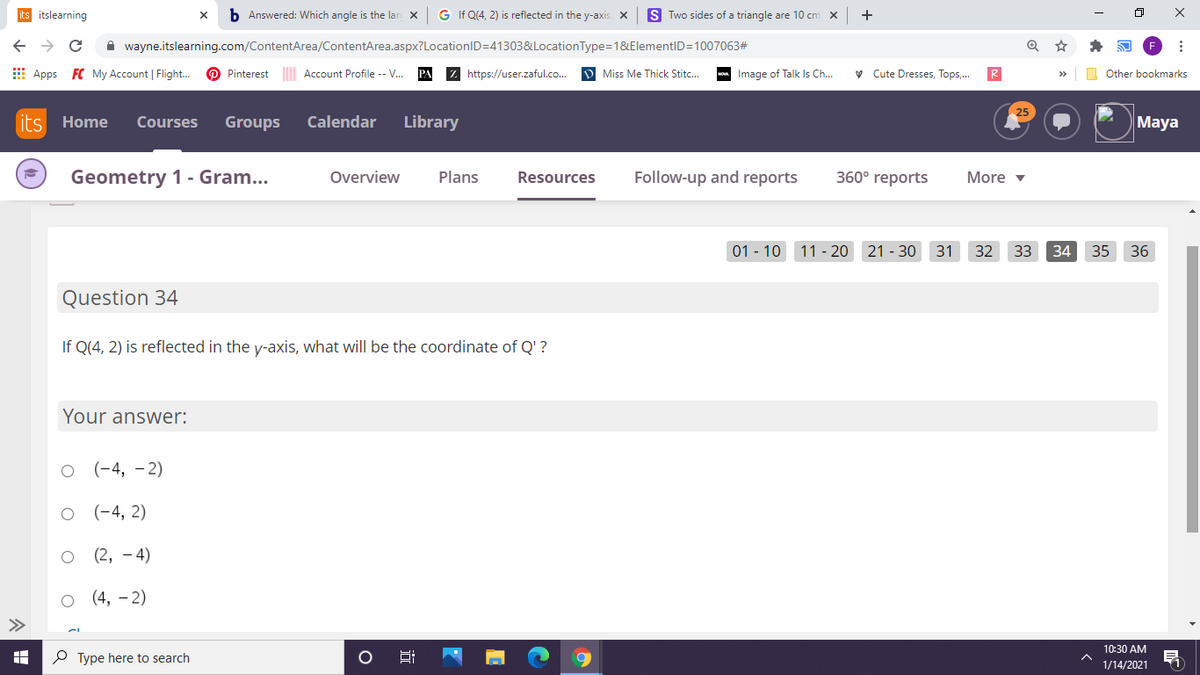 its itslearning
b Answered: Which angle is the lar X
G If Q(4, 2) is reflected in the y-axis X
S Two sides of a triangle are 10 cm x
A wayne.itslearning.com/ContentArea/ContentArea.aspx?LocationID=41303&LocationType=1&ElementID=1007063#
E Apps FC My Account | Flight.
O Pinterest Account Profile -- V.
Z https://user.zaful.co.
D Miss Me Thick Stitc..
- Image of Talk Is Ch.
V Cute Dresses, Tops,.
O Other bookmarks
its
Home
Courses
Groups
Calendar
Library
Maya
Geometry 1 - Gram...
360° reports
Overview
Plans
Resources
Follow-up and reports
More v
01 - 10 11 - 20 21 - 30
31
32 33
34
35
36
Question 34
If Q(4, 2) is reflected in the y-axis, what will be the coordinate of Q' ?
Your answer:
(-4, – 2)
(-4, 2)
(2, - 4)
(4, – 2)
10:30 AM
P Type here to search
1/14/2021
