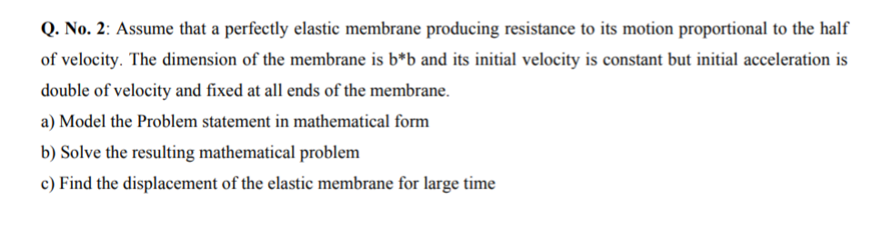 Q. No. 2: Assume that a perfectly elastic membrane producing resistance to its motion proportional to the half
of velocity. The dimension of the membrane is b*b and its initial velocity is constant but initial acceleration is
double of velocity and fixed at all ends of the membrane.
a) Model the Problem statement in mathematical form
b) Solve the resulting mathematical problem
c) Find the displacement of the elastic membrane for large time
