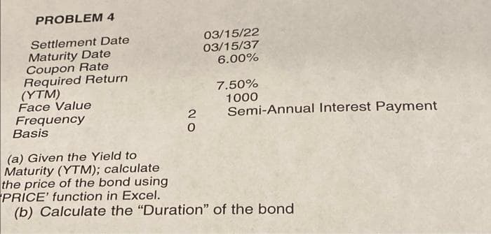 PROBLEM 4
03/15/22
03/15/37
6.00%
Settlement Date
Maturity Date
Coupon Rate
Required Return
(YTM)
Face Value
Frequency
Basis
7.50%
1000
Semi-Annual Interest Payment
(a) Given the Yield to
Maturity (YTM); calculate
the price of the bond using
PRICE' function in Excel.
(b) Calculate the "Duration" of the bond
NO
