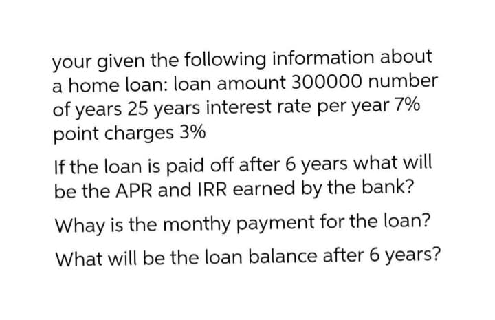 your given the following information about
a home loan: loan amount 300000 number
of years 25 years interest rate per year 7%
point charges 3%
If the loan is paid off after 6 years what will
be the APR and IRR earned by the bank?
Whay is the monthy payment for the loan?
What will be the loan balance after 6 years?
