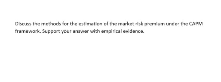 Discuss the methods for the estimation of the market risk premium under the CAPM
framework. Support your answer with empirical evidence.
