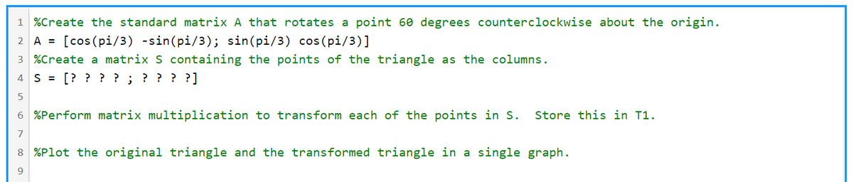 1 %Create the standard matrix A that rotates a point 60 degrees counterclockwise about the origin.
2 A =
[cos (pi/3) -sin(pi/3); sin(pi/3) cos(pi/3)]
3 %Create a matrix S containing the points of the triangle as the columns.
4 S = [? ? ? ? ; ? ? ? ?]
5
6 %Perform matrix multiplication to transform each of the points in S.
Store this in T1.
8 %Plot the original triangle and the transformed triangle in a single graph.
9
