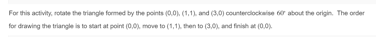 For this activity, rotate the triangle formed by the points (0,0), (1,1), and (3,0) counterclockwise 60° about the origin. The order
for drawing the triangle is to start at point (0,0), move to (1,1), then to (3,0), and finish at (0,0).
