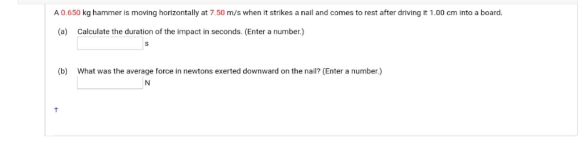 A 0.650 kg hammer is moving horizontally at 7.50 m/s when it strikes a nail and comes to rest after driving it 1.00 cm into a board.
(a)
Calculate the duration of the impact in seconds. (Enter a number.)
(b)
What was the average force in newtons exerted downward on the nail? (Enter a number.)
