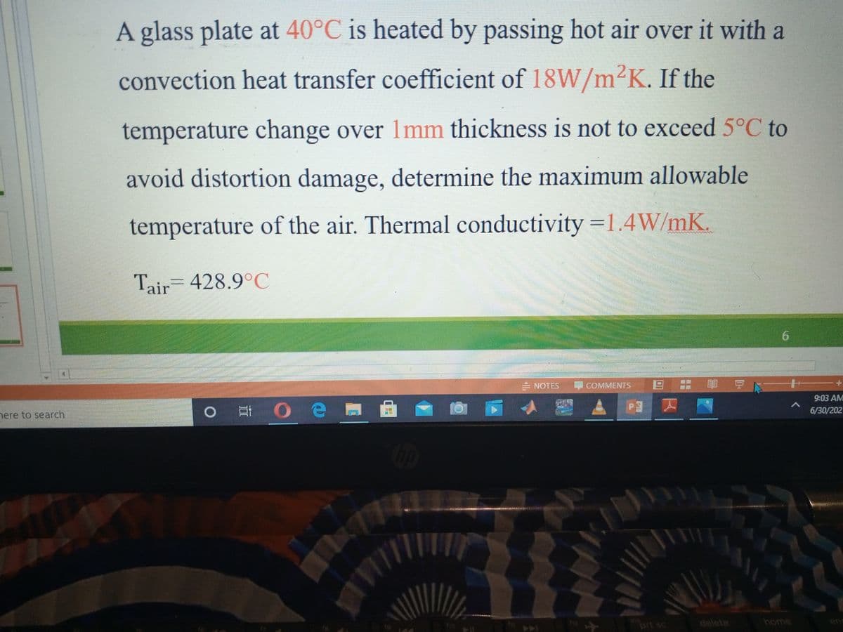 A glass plate at 40°C is heated by passing hot air over it with a
convection heat transfer coefficient of 18W/m²K. If the
temperature change over 1mm thickness is not to exceed 5°C to
avoid distortion damage, determine the maximum allowable
temperature of the air. Thermal conductivity =1.4W/mK.
Tair= 428.9°C
6.
NOTES
COMMENTS
日: 可にー
9:03 AM
O # O e
6/30/202
nere to search
12
prt sc
delete
home
enic
f9
ho
