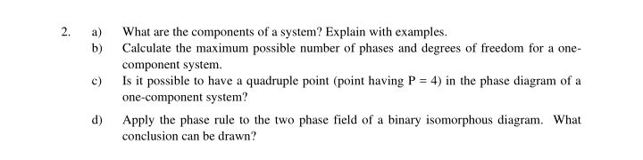 2.
What are the components of a system? Explain with examples.
Calculate the maximum possible number of phases and degrees of freedom for a one-
a)
b)
component system.
Is it possible to have a quadruple point (point having P = 4) in the phase diagram of a
one-component system?
c)
d)
Apply the phase rule to the two phase field of a binary isomorphous diagram. What
conclusion can be drawn?
