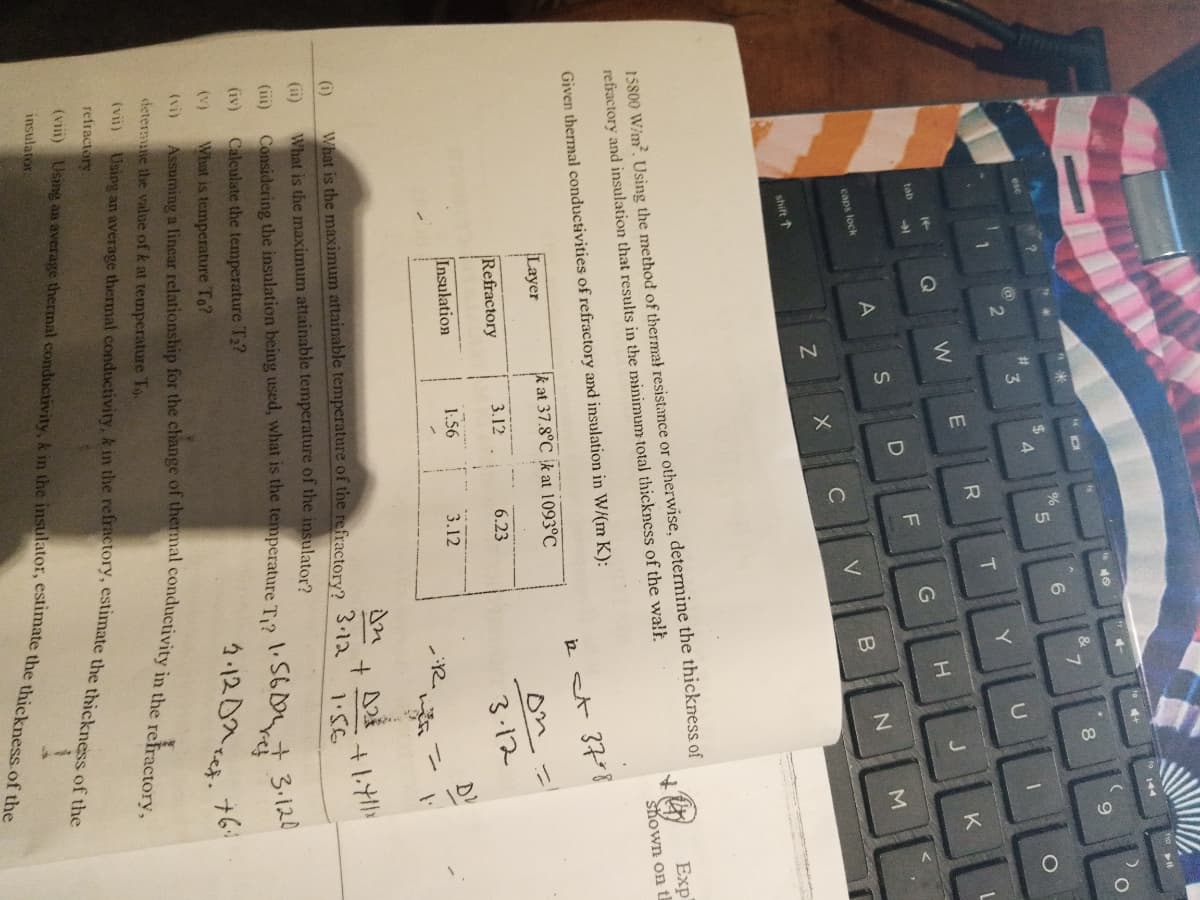 144
40
&
7
%
6.
4.
3
U
Y
T
Q
K
tab
caps lock
V
C
shift 1
15800 W/m. Using the method of thermat resistance or otherwise, determine the thickness of
refractory and insulation that results in the minimum total thickness of the walł.
Exp
ト
shown on ti
Given thermal conductivities of refractory and insulation in W/(m K):
Layer
2 st 378
k at 37.8°C k at 1093°C
Refractory
3.12
6.23
3.12
Insulation
1.56
3.12
ニ
(i)
What is the maximum attainable temperature of the refractory?
What is the maximum attainable temperature of the insulator?
3.12
(ii)
1.56
(ii)
Considering the insulation being used, what is the temperature T2
(iv)
Calculate the temperature T2?
+3.120
4.120Acet.
(v)
What is temperature To?
(vi)
+61
determune the value of k at temperature To.
refractory
insulator
