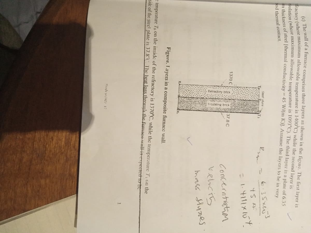 The wall of a furnace comprises three layers as shown in the figuie. The first layer is
tery (whose maximum allowable temperature is 1400°C) while the second laver is
Tracto:y Chose maximum allowable temperature is 1093°C). The third layer is a plate of 6 35
od thermal contact.
Steet plare
To
6.35x3
45A
1370 C
Concerntiation
veluciy
37.8 C
mass Siynes
Figure. Layers in a composite furnace wall.
e temperature To on the inside of the refractory is 1370°C, while the temperature T; on the
side of the steel plate is 37.8° The heat loss through the furnace HnIlisexpectet tobe
