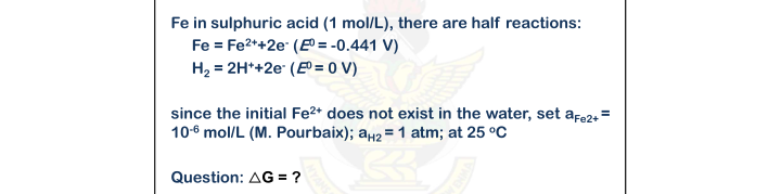 Fe in sulphuric acid (1 mol/L), there are half reactions:
Fe = Fe2*+2e (EO = -0.441 V)
H2 = 2H*+2e (E = 0 V)
since the initial Fe2* does not exist in the water, set afe2, =
10-6 mol/L (M. Pourbaix); aµ2 = 1 atm; at 25 °C
Question: AG = ?
