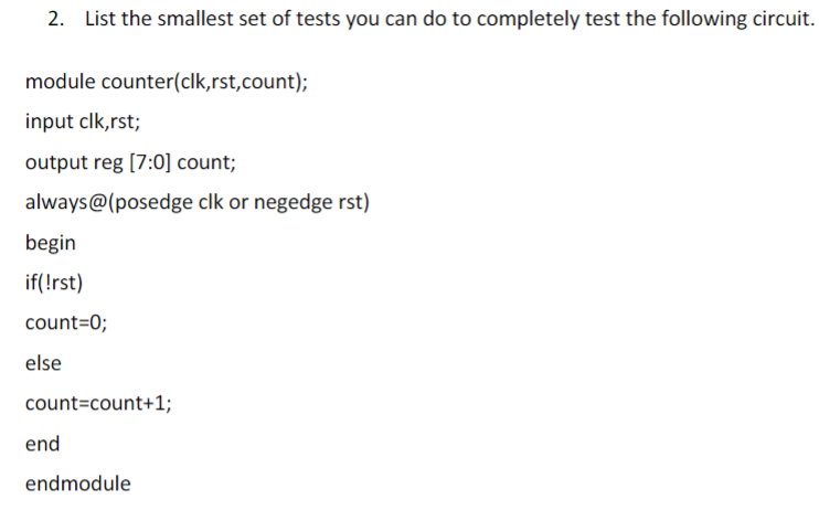 2. List the smallest set of tests you can do to completely test the following circuit.
module counter(clk,rst,count);
input clk,rst;
output reg [7:0] count;
always@(posedge clk or negedge rst)
begin
if(!rst)
count=0;
else
count=count+1;
end
endmodule