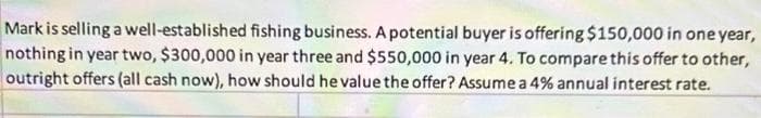 Mark is selling a well-established fishing business. A potential buyer is offering $150,000 in one year,
nothing in year two, $300,000 in year three and $550,000 in year 4. To compare this offer to other,
outright offers (all cash now), how should he value the offer? Assume a 4% annual interest rate.