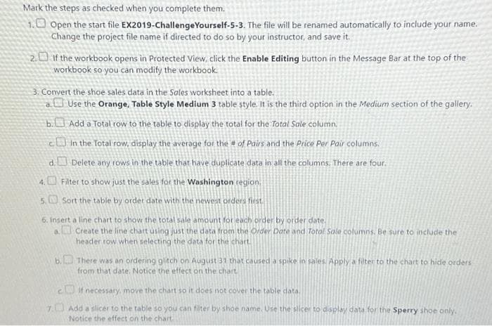 Mark the steps as checked when you complete them.
1. Open the start file EX2019-Challenge Yourself-5-3. The file will be renamed automatically to include your name.
Change the project file name if directed to do so by your instructor, and save it.
2. If the workbook opens in Protected View, click the Enable Editing button in the Message Bar at the top of the
workbook so you can modify the workbook.
3. Convert the shoe sales data in the Sales worksheet into a table..
a.
Use the Orange, Table Style Medium 3 table style. It is the third option in the Medium section of the gallery.
Add a Total row to the table to display the total for the Total Sale column.
b.
In the Total row, display the average for the # of Pairs and the Price Per Pair columns.
Delete any rows in the table that have duplicate data in all the columns. There are four.
4.
Filter to show just the sales for the Washington region.
5.
Sort the table by order date with the newest orders first.
6. Insert a line chart to show the total sale amount for each order by order date.
a Create the line chart using just the data from the Order Date and Total Sale columns. Be sure to include the
header row when selecting the data for the chart.
d.
b. There was an ordering glitch on August 31 that caused a spike in sales. Apply a filter to the chart to hide orders
from that date. Notice the effect on the chart
if necessary, move the chart so it does not cover the table data.
7. Add a slicer to the table so you can filter by shoe name. Use the slicer to display data for the Sperry shoe only.
Notice the effect on the chart