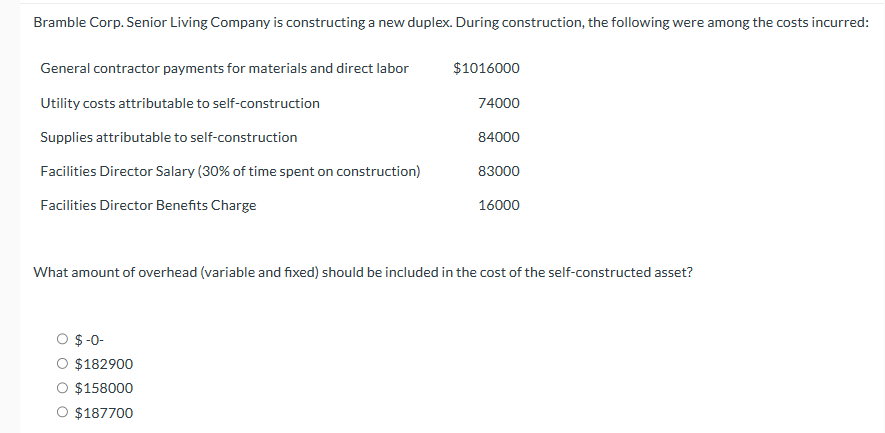 Bramble Corp. Senior Living Company is constructing a new duplex. During construction, the following were among the costs incurred:
General contractor payments for materials and direct labor
Utility costs attributable to self-construction
Supplies attributable to self-construction
Facilities Director Salary (30% of time spent on construction)
Facilities Director Benefits Charge
$1016000
O $-0-
O $182900
O $158000
O $187700
74000
84000
83000
16000
What amount of overhead (variable and fixed) should be included in the cost of the self-constructed asset?