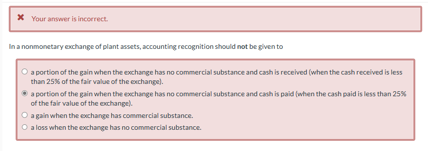 * Your answer is incorrect.
In a nonmonetary exchange of plant assets, accounting recognition should not be given to
a portion of the gain when the exchange has no commercial substance and cash is received (when the cash received is less
than 25% of the fair value of the exchange).
a portion of the gain when the exchange has no commercial substance and cash is paid (when the cash paid is less than 25%
of the fair value of the exchange).
a gain when the exchange has commercial substance.
a loss when the exchange has no commercial substance.