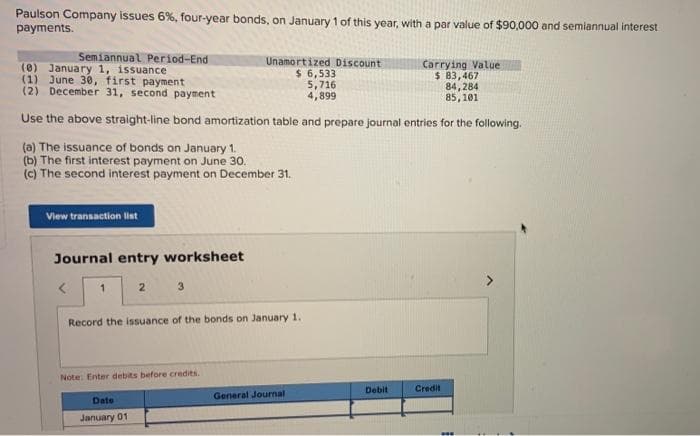 Paulson Company issues 6%, four-year bonds, on January 1 of this year, with a par value of $90,000 and semiannual interest
payments.
Semiannual Period-End
(0) January 1, issuance
(1) June 30, first payment
Carrying Value
$ 83,467
84,284
(2) December 31, second payment
85,101
Use the above straight-line bond amortization table and prepare journal entries for the following.
(a) The issuance of bonds on January 1.
(b) The first interest payment on June 30..
(c) The second interest payment on December 31.
View transaction list
Journal entry worksheet
<
1
2
3
Date
January 01
Record the issuance of the bonds on January 1.
Note: Enter debits before credits.
Unamortized Discount
$ 6,533
5,716
4,899
General Journal
Debit
Credit