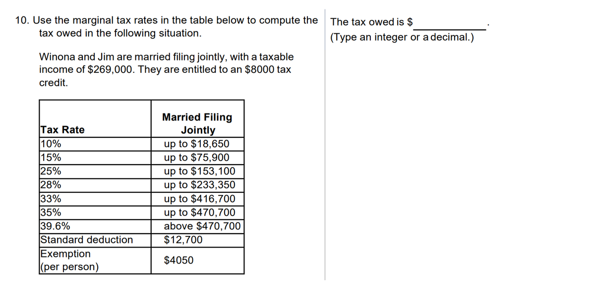 10. Use the marginal tax rates in the table below to compute the
tax owed in the following situation.
Winona and Jim are married filing jointly, with a taxable
income of $269,000. They are entitled to an $8000 tax
credit.
Tax Rate
10%
15%
25%
28%
33%
35%
39.6%
Standard deduction
Exemption
(per person)
Married Filing
Jointly
up to $18,650
up to $75,900
up to $153,100
up to $233,350
up to $416,700
up to $470,700
above $470,700
$12,700
$4050
The tax owed is $
(Type an integer or a decimal.)