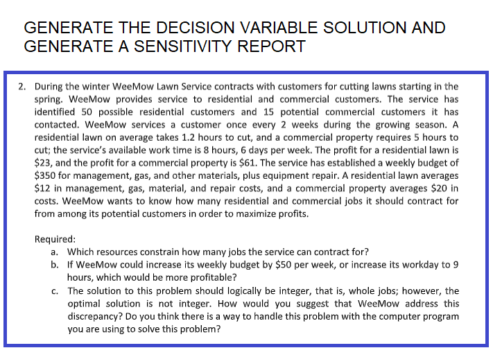 GENERATE THE DECISION VARIABLE SOLUTION AND
GENERATE A SENSITIVITY REPORT
2. During the winter WeeMow Lawn Service contracts with customers for cutting lawns starting in the
spring. WeeMow provides service to residential and commercial customers. The service has
identified 50 possible residential customers and 15 potential commercial customers it has
contacted. WeeMow services a customer once every 2 weeks during the growing season. A
residential lawn on average takes 1.2 hours to cut, and a commercial property requires 5 hours to
cut; the service's available work time is 8 hours, 6 days per week. The profit for a residential lawn is
$23, and the profit for a commercial property is $61. The service has established a weekly budget of
$350 for management, gas, and other materials, plus equipment repair. A residential lawn averages
$12 in management, gas, material, and repair costs, and a commercial property averages $20 in
costs. WeeMow wants to know how many residential and commercial jobs it should contract for
from among its potential customers in order to maximize profits.
Required:
a. Which resources constrain how many jobs the service can contract for?
b. If WeeMow could increase its weekly budget by $50 per week, or increase its workday to 9
hours, which would be more profitable?
c.
The solution to this problem should logically be integer, that is, whole jobs; however, the
optimal solution is not integer. How would you suggest that WeeMow address this
discrepancy? Do you think there is a way to handle this problem with the computer program
you are using to solve this problem?