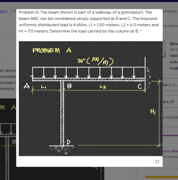 brary » Problem A: The beam shown is part of a walkway of a gymnasium. The
ed simply
beam ABC can be considered simply supported at B and C. The imposed
uniformly distributed load is 4 kN/m, L1 = 1.50 meters, L2 = 6.0 meters and nts who've
H1 = 7.0 meters. Determine the load carried by the column at B. *
Stru
PROBLE M A
6th E
ISBN:
w( KN/m)
Auth
Publi
am show
consider
ed load is
-termine
A
LI
B
L2
C
ter 2: L..
lem 1P
M A
HI
t helpful
ore abor
te Constru
CO
