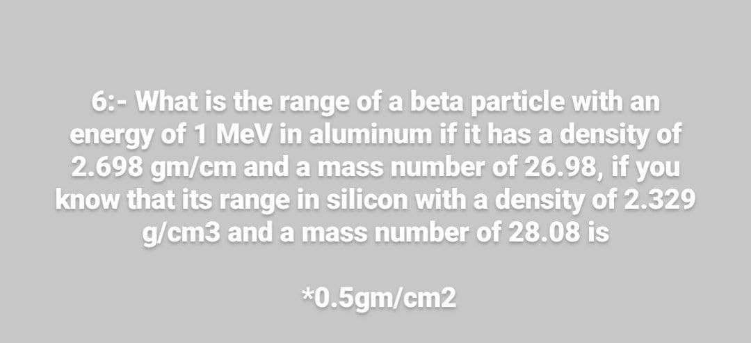 6:- What is the range of a beta particle with an
energy of 1 MeV in aluminum if it has a density of
2.698 gm/cm and a mass number of 26.98, if you
know that its range in silicon with a density of 2.329
g/cm3 and a mass number of 28.08 is
*0.5gm/cm2
