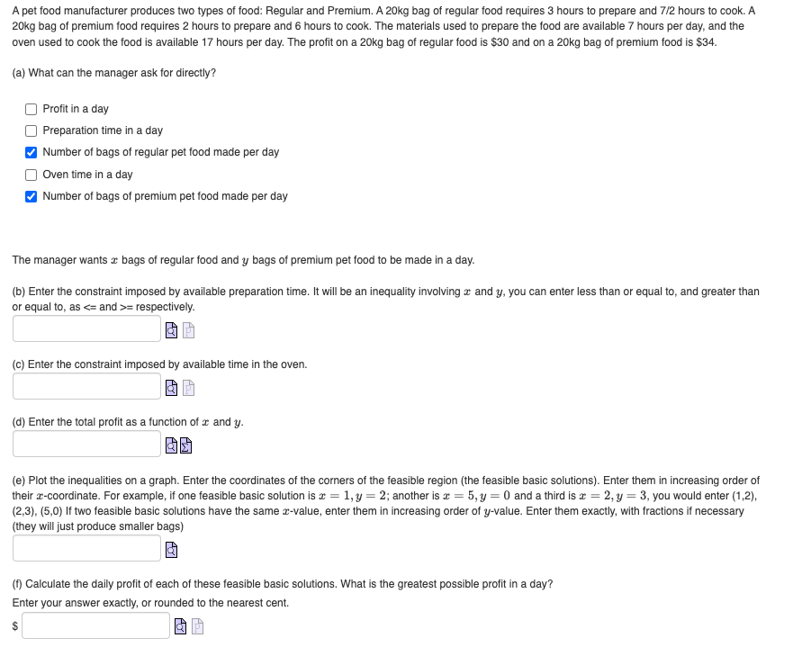 A pet food manufacturer produces two types of food: Regular and Premium. A 20kg bag of regular food requires 3 hours to prepare and 7/2 hours to cook. A
20kg bag of premium food requires 2 hours to prepare and 6 hours to cook. The materials used to prepare the food are available 7 hours per day, and the
oven used to cook the food is available 17 hours per day. The profit on a 20kg bag of regular food is $30 and on a 20kg bag of premium food is $34.
(a) What can the manager ask for directly?
Profit in a day
Preparation time in a day
Number of bags of regular pet food made per day
Oven time in a day
Number of bags of premium pet food made per day
The manager wants bags of regular food and y bags of premium pet food to be made in a day.
(b) Enter the constraint imposed by available preparation time. It will be an inequality involving and y, you can enter less than or equal to, and greater than
or equal to, as <= and >= respectively.
(c) Enter the constraint imposed by available time in the oven.
(d) Enter the total profit as a function of x and y.
(e) Plot the inequalities on a graph. Enter the coordinates of the corners of the feasible region (the feasible basic solutions). Enter them in increasing order of
their x-coordinate. For example, if one feasible basic solution is x = 1, y = 2; another is x = 5, y = 0 and a third is = 2, y = 3, you would enter (1,2),
(2,3), (5,0) If two feasible basic solutions have the same x-value, enter them in increasing order of y-value. Enter them exactly, with fractions if necessary
(they will just produce smaller bags)
(f) Calculate the daily profit of each of these feasible basic solutions. What is the greatest possible profit in a day?
Enter your answer exactly, or rounded to the nearest cent.
