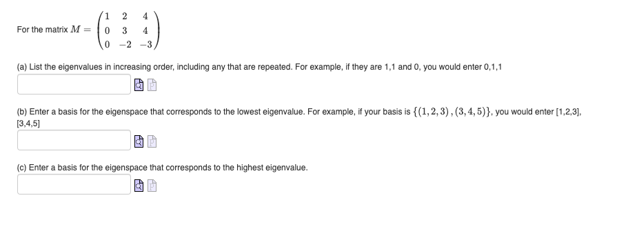 For the matrix M =
1
2
0 3
4
4
0-2 -3,
(a) List the eigenvalues in increasing order, including any that are repeated. For example, if they are 1,1 and 0, you would enter 0,1,1
(b) Enter a basis for the eigenspace that corresponds to the lowest eigenvalue. For example, if your basis is {(1,2,3), (3,4,5)}, you would enter [1,2,3],
[3,4,5]
(c) Enter a basis for the eigenspace that corresponds to the highest eigenvalue.
AT