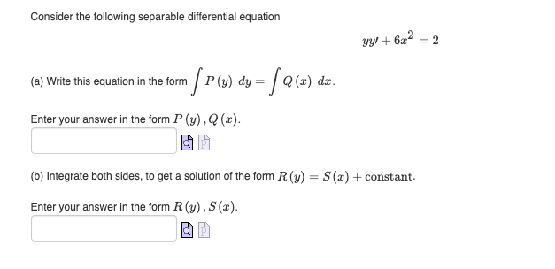 Consider the following separable differential equation
(a) Write this equation in the form [P (y) dy = [ Q(x) dx.
Enter your answer in the form P (y), Q(x).
yy! + 6x² = 2
(b) Integrate both sides, to get a solution of the form R. (y) = S(x) + constant.
Enter your answer in the form R. (y), S (x).