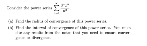 Consider the power series
3nn
(a) Find the radius of convergence of this power series.
(b) Find the interval of convergence of this power series. You must
cite any results from the notes that you need to ensure conver-
gence or divergence.