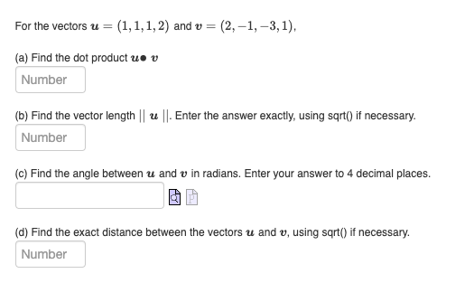 For the vectors u = (1,1,1, 2) and v = (2,-1, -3,1),
(a) Find the dot product u v
Number
(b) Find the vector length || ||. Enter the answer exactly, using sqrt() if necessary.
Number
(c) Find the angle between and in radians. Enter your answer to 4 decimal places.
(d) Find the exact distance between the vectors and v, using sqrt() if necessary.
Number