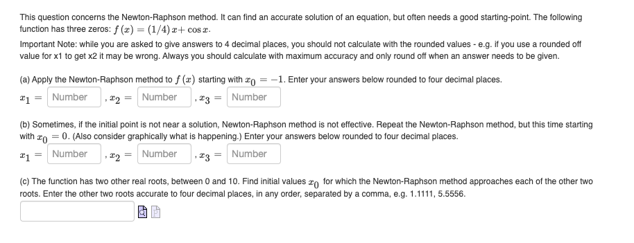 This question concerns the Newton-Raphson method. It can find an accurate solution of an equation, but often needs a good starting-point. The following
function has three zeros: f(x) = (1/4)x+cosx.
Important Note: while you are asked to give answers to 4 decimal places, you should not calculate with the rounded values - e.g. if you use a rounded off
value for x1 to get x2 it may be wrong. Always you should calculate with maximum accuracy and only round off when an answer needs to be given.
(a) Apply the Newton-Raphson method to f (x) starting with = -1. Enter your answers below rounded to four decimal places.
*1 = Number , *2 = Number, *3 = Number
(b) Sometimes, if the initial point is not near a solution, Newton-Raphson method is not effective. Repeat the Newton-Raphson method, but this time starting
with = 0. (Also consider graphically what is happening.) Enter your answers below rounded to four decimal places.
*1
Number ,2 = Number
23 = Number
(c) The function has two other real roots, between 0 and 10. Find initial values for which the Newton-Raphson method approaches each of the other two
roots. Enter the other two roots accurate to four decimal places, in any order, separated by a comma, e.g. 1.1111, 5.5556.