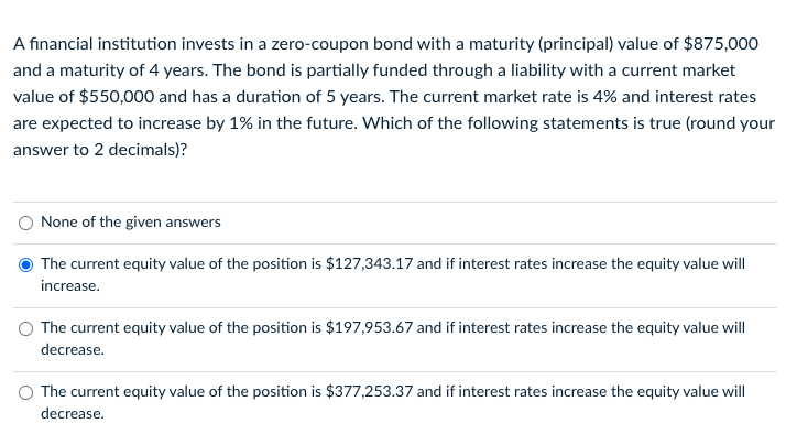 A financial institution invests in a zero-coupon bond with a maturity (principal) value of $875,000
and a maturity of 4 years. The bond is partially funded through a liability with a current market
value of $550,000 and has a duration of 5 years. The current market rate is 4% and interest rates
are expected to increase by 1% in the future. Which of the following statements is true (round your
answer to 2 decimals)?
None of the given answers
The current equity value of the position is $127,343.17 and if interest rates increase the equity value will
increase.
The current equity value of the position is $197,953.67 and if interest rates increase the equity value will
decrease.
The current equity value of the position is $377,253.37 and if interest rates increase the equity value will
decrease.