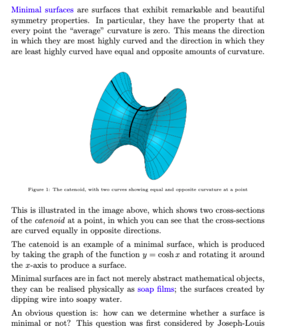 Minimal surfaces are surfaces that exhibit remarkable and beautiful
symmetry properties. In particular, they have the property that at
every point the "average" curvature is zero. This means the direction
in which they are most highly curved and the direction in which they
are least highly curved have equal and opposite amounts of curvature.
Figure 1: The catenoid, with two curves showing equal and opposite curvature at a point
This is illustrated in the image above, which shows two cross-sections
of the catenoid at a point, in which you can see that the cross-sections
are curved equally in opposite directions.
The catenoid is an example of a minimal surface, which is produced
by taking the graph of the function y = cosh x and rotating it around
the x-axis to produce a surface.
Minimal surfaces are in fact not merely abstract mathematical objects,
they can be realised physically as soap films; the surfaces created by
dipping wire into soapy water.
An obvious question is: how can we determine whether a surface is
minimal or not? This question was first considered by Joseph-Louis