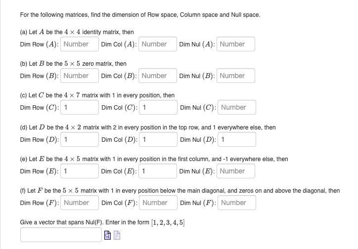 For the following matrices, find the dimension of Row space, Column space and Null space.
(a) Let A be the 4 x 4 identity matrix, then
Dim Row (A): Number Dim Col (A): Number
(b) Let B be the 5 x 5 zero matrix, then
Dim Row (B): Number
Dim Col (B): Number
(c) Let C' be the 4 x 7 matrix with 1 in every position, then
Dim Row (C): 1
Dim Col (C): 1
Dim Nul (A): Number
Dim Nul (B): Number
Dim Nul (C): Number
(d) Let D be the 4 x 2 matrix with 2 in every position in the top row, and 1 everywhere else, then
Dim Row (D): 1
Dim Col (D): 1
Dim Nul (D): 1
(e) Let E be the 4 x 5 matrix with 1 in every position in the first column, and -1 everywhere else, then
Dim Row (E): 1
Dim Col (E): 1
Dim Nul (E): Number
(f) Let ♬ be the 5 x 5 matrix with 1 in every position below the main diagonal, and zeros on and above the diagonal, then
Dim Row (F): Number
Dim Col (F): Number
Dim Nul (F): Number
Give a vector that spans Nul(F). Enter in the form [1, 2, 3, 4, 5]