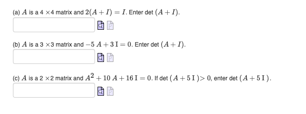 (a) A is a 4 x4 matrix and 2(A + I) = I. Enter det (A + I).
& P
(b) A is a 3 x3 matrix and -5 A +31 = 0. Enter det (A+I).
(c) A is a 2 x 2 matrix and A² + 10 A +16 I = 0. If det (A +51) > 0, enter det (A +5I).