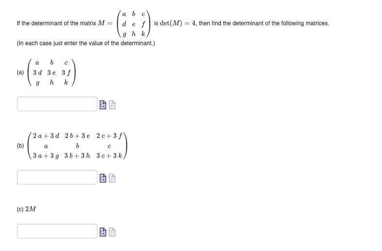 If the determinant of the matrix M =
(In each case just enter the value of the determinant.)
a b с
(a) 3d 3e 3 f
( )
h k
9
(b)
a b с
de fis det (M) = 4, then find the determinant of the following matrices.
gh k
2a+3d 2b+3e 2c +3 f
a
b
с
3a+3g 3b+3h 3c+3k)
(c) 2M
AJI