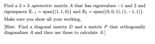 Find a 3 x 3 symmetric matrix A that has eigenvalues -1 and 2 and
eigenspaces E_1 = span{(1, 1,0)} and E₂ = span{(0, 0, 1), (1, -1, 1)}.
Make sure you show all your working,
[Hint: Find a diagonal matrix D and a matrix P that orthogonally
diagonalises A and then use these to calculate A.]