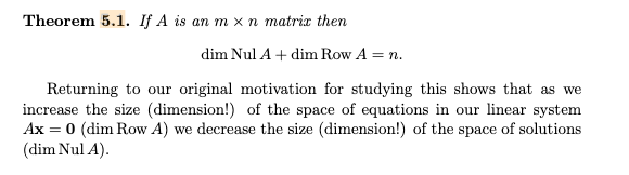 Theorem 5.1. If A is an m x n matrix then
dim Nul A + dim Row A = n.
Returning to our original motivation for studying this shows that as we
increase the size (dimension!) of the space of equations in our linear system
Ax = 0 (dim Row A) we decrease the size (dimension!) of the space of solutions
(dim Nul A).