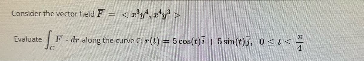 Consider the vector field F = < x³y4, x¹y³
Evaluate F - dr along the curve C: 7 (t) = 5 cos(t)i + 5 sin(t)j, 0≤t<
с
<44
4