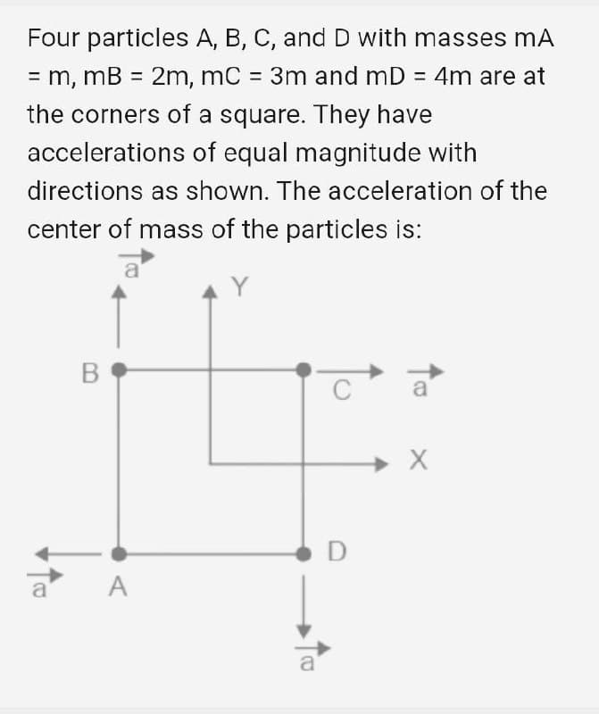 Four particles A, B, C, and D with masses mA
= m, mB = 2m, mC = 3m and mD = 4m are at
%3D
the corners of a square. They have
accelerations of equal magnitude with
directions as shown. The acceleration of the
center of mass of the particles is:
C
a
D
A

