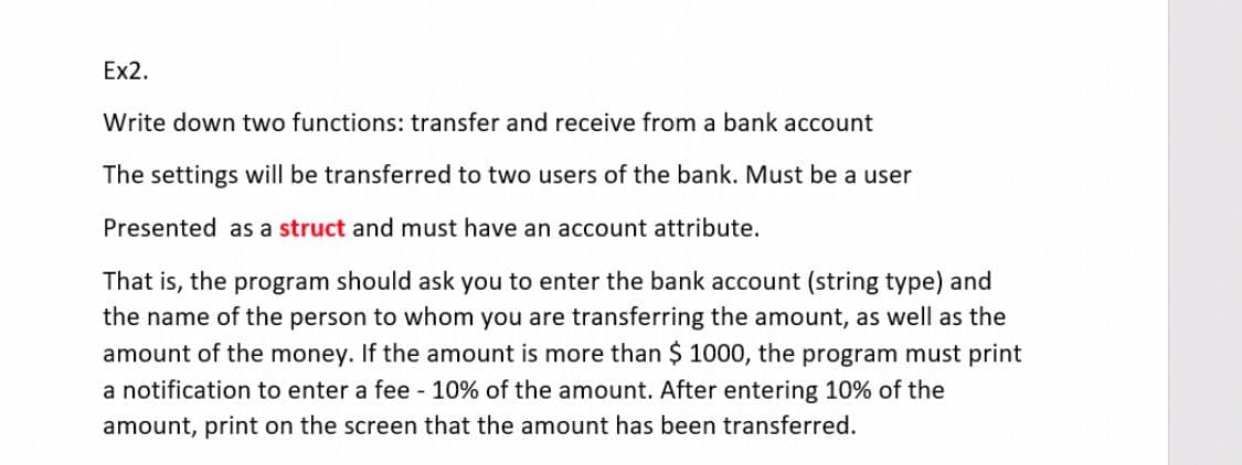 Ex2.
Write down two functions: transfer and receive from a bank account
The settings will be transferred to two users of the bank. Must be a user
Presented as a struct and must have an account attribute.
That is, the program should ask you to enter the bank account (string type) and
the name of the person to whom you are transferring the amount, as well as the
amount of the money. If the amount is more than $ 1000, the program must print
a notification to enter a fee - 10% of the amount. After entering 10% of the
amount, print on the screen that the amount has been transferred.