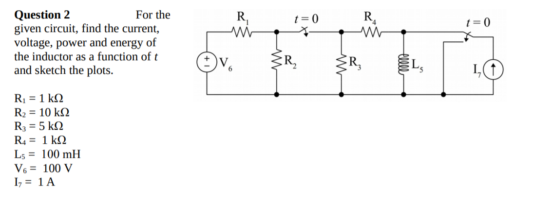 Question 2
given circuit, find the current,
voltage, power and energy of
the inductor as a function of t
For the
R,
t = 0
R,
t= 0
V
ER,
R,
and sketch the plots.
R1 = 1 kN
R2 = 10 kQ
R3 = 5 kN
R4 = 1 k2
L5 = 100 mH
V6 = 100 V
I, = 1 A
elle
