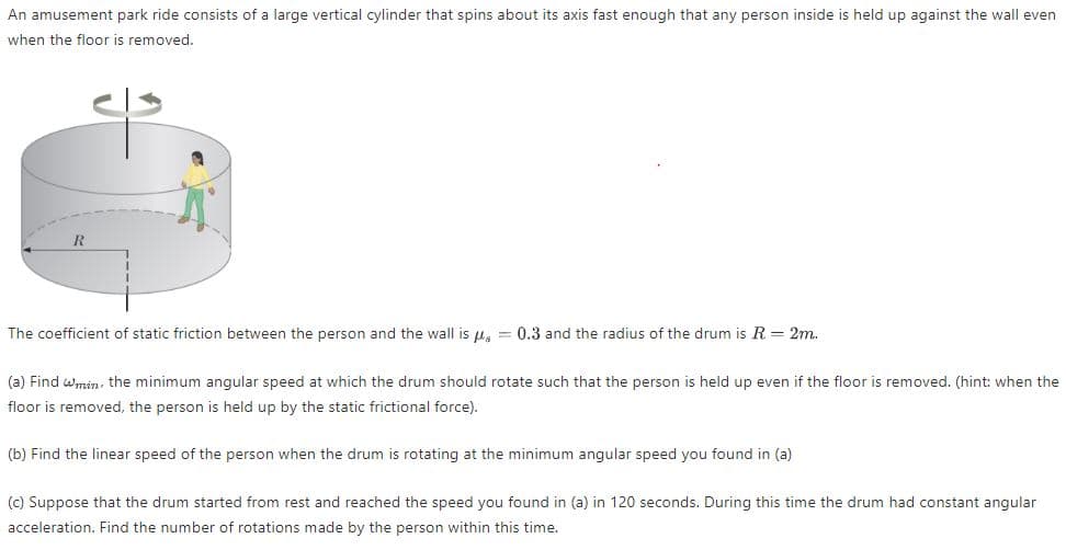 An amusement park ride consists of a large vertical cylinder that spins about its axis fast enough that any person inside is held up against the wall even
when the floor is removed.
The coefficient of static friction between the person and the wall is u, = 0.3 and the radius of the drum is R = 2m.
(a) Find wmin. the minimum angular speed at which the drum should rotate such that the person is held up even if the floor is removed. (hint: when the
floor is removed, the person is held up by the static frictional force).
(b) Find the linear speed of the person when the drum is rotating at the minimum angular speed you found in (a)
(c) Suppose that the drum started from rest and reached the speed you found in (a) in 120 seconds. During this time the drum had constant angular
acceleration. Find the number of rotations made by the person within this time.
