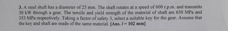 3. A steel shaft has a diameter of 25 mm. The shaft rotates at a speed of 600 r.p.m. and transmits
30 kW through a gear. The tensile and yield strength of the material of shaft are 650 MPa and
353 MPa respectively. Taking a factor of safety 3, select a suitable key for the gear. Assume that
the key and shaft are made of the same material. [Ans. /= 102 mm]
