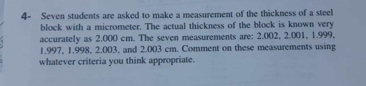 4- Seven students are asked to make a measurement of the thickness of a steel
block with a micrometer. The actual thickness of the block is known very
accurately as 2.000 cm. The seven measurements are: 2.002, 2.001, 1.999,
1.997, 1.998, 2.003, and 2.003 cm. Comment on these measurements using
whatever criteria you think appropriate.
