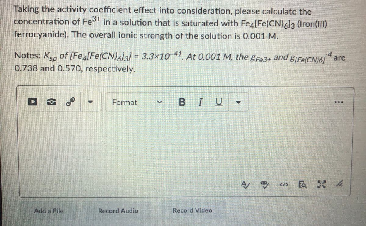 Taking the activity coefficient effect into consideration, please calculate the
concentration of Fe in a solution that is saturated with Fe4[Fe(CN)6]3 (Iron(III)
ferrocyanide). The overall ionic strength of the solution is 0.001 M.
Notes: Kap of [Fea[Fe(CN)6]3] = 3.3×1041. At 0.001 M, the gFe3+ and g[Fe(CN)6] are
0.738 and 0.570, respectively.
Format
BIU
...
</>
Ea h
Add a File
Record Audio
Record Video
of
