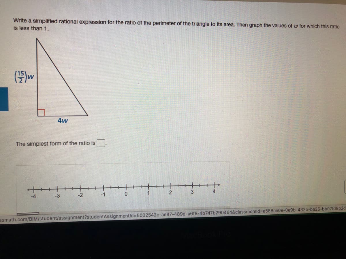 Write a simplified rational expression for the ratio of the perimeter of the triangle to its area. Then graph the values of w for which this ratio
is less than 1.
(号)w
4w
The simplest form of the ratio is
4
-4
-3
-2
-1
1
asmath.com/BIM/student/assignment?studentAssignmentld%3D5002542C-ae87-489d-a6f8-4b747b290464&classroomld%3De588ae0e-Oe9b-432b-ba25-bb07fd9b2d
