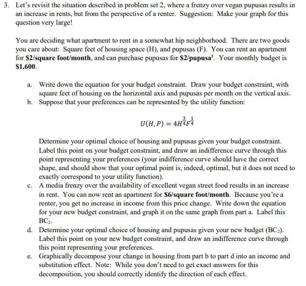 You are deciding what apartment to rent in a somewhat hip neighborhood. There are two goods
you care about: Square feet of housing space (H), and pupusas (F). You can rent an apartment
for $2/square foot/month, and can purchase pupusas for $2/pupusa'. Your monthly budget is
$1,600.
a. Write down the equation for your budget constraint. Draw your budget constraint, with
square feet of housing on the horizontal axis and pupusas per month on the vertical axis.
b. Suppose that your preferences can be represented by the utility function:
U(H,P) = 4H³pÅ
Determine your optimal choice of housing and pupusas given your budget constraint.
Label this point on your budget constraint, and draw an indifference curve through this
point representing your preferences (your indifference curve should have the correct
shape, and should show that your optimal point is, indeed, optimal, but it does not need to
exactly correspond to your utility function).
c. A media frenzy over the availability of excellent vegan street food results in an increase
in rent. You can now rent an apartment for $6/square foot/month. Because you're a
renter, you get no increase in income from this price change. Write down the equation
for your new budget constraint, and graph it on the same graph from part a. Label this
BC3.
d. Determine your optimal choice of housing and pupusas given your new budget (BC2).
Label this point on your new budget constraint, and draw an indifference curve through
this point representing your preferences.
e. Graphically decompose your change in housing from part b to part d into an income and
substitution effect. Note: While you don't need to get exact answers for this
decomposition, you should correctly identify the direction of each effect.
