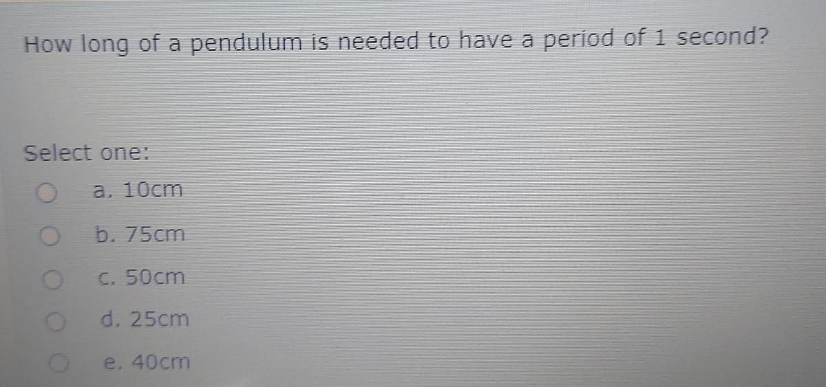 How long of a pendulum is needed to have a period of 1 second?
Select one:
a. 10cm
b. 75cm
C. 50cm
d. 25cm
e. 40cm
