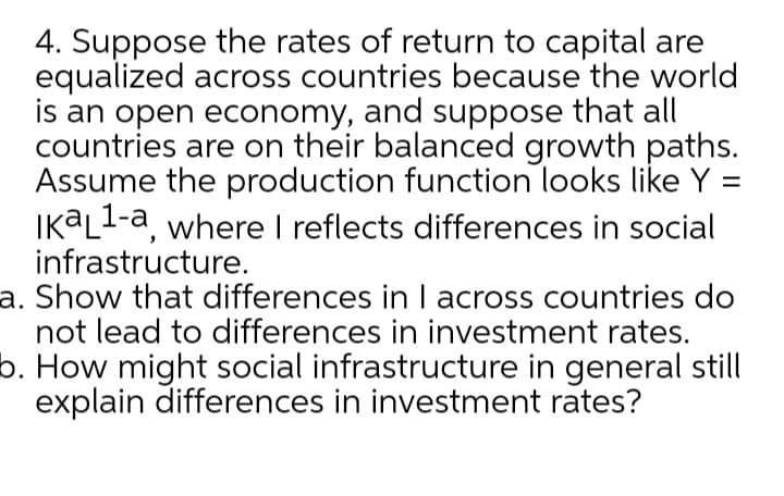 4. Suppose the rates of return to capital are
equalized across countries because the world
is an open economy, and suppose that all
countries are on their balanced growth paths.
Assume the production function looks like Y :
IK@L1-a, where I reflects differences in social
infrastructure.
a. Show that differences in I across countries do
not lead to differences in investment rates.
b. How might social infrastructure in general still
explain differences in investment rates?
