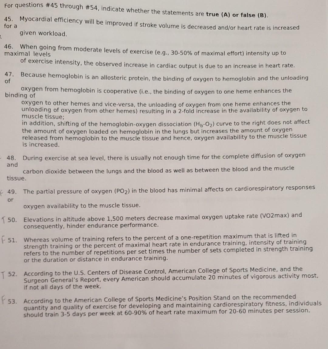 For questions #45 through #54, indicate whether the statements are true (A) or false (B).
45. Myocardial efficiency will be improved if stroke volume is decreased and/or heart rate is increased
for a
given workload.
46. When going from moderate levels of exercise (e.g... 30-50% of maximal effort) intensity up to
maximal levels
of exercise intensity, the observed increase in cardiac output is due to an increase in heart rate.
47. Because hemoglobin is an allosteric protein, the binding of oxygen to hemoglobin and the unloading
of
oxygen from hemoglobin is cooperative (i.e., the binding of oxygen to one heme enhances the
binding of
oxygen to other hemes and vice-versa, the unloading of oxygen from one heme enhances the
unloading of oxygen from other hemes) resulting in a 2-fold increase in the availability of oxygen to
muscle tissue;
in addition, shifting of the hemoglobin-oxygen dissociation (Hh-o,) curve to the right does not affect
the amount of oxygen loaded on hemoglobin in the lungs but increases the amount of oxygen
released from hemoglobin to the muscle tissue and hence, oxygen availability to the muscle tissue
is increased.
During exercise at sea level, there is usually not enough time for the complete diffusion of oxygen
and
48.
carbon dioxide between the lungs and the blood as well as between the blood and the muscle
tissue.
49.
The partial pressure of oxygen (PO2) in the blood has minimal affects on cardiorespiratory responses
or
oxygen availability to the muscle tissue.
1 50.
Elevations in altitude above 1,500 meters decrease maximal oxygen uptake rate (VO2max) and
consequently, hinder endurance performance.
51. Whereas volume of training refers to the percent of a one-repetition maximum that is lifted in
strength training or the percent of maximal heart rate in endurance training, intensity of training
refers to the number of repetitions per set times the number of sets completed in strength training
or the duration or distance in endurance training.
T 52. According to the U.S. Centers of Disease Control, American College of Sports Medicine, and the
Surgeon General's Report, every American should accumulate 20 minutes of vigorous activity most,
if not all days of the week.
According to the American College of Sports Medicine's Position Stand on the recommended
quantity and quality of exercise for developing and maintaining cardiorespiratory fitness, individuals
should train 3-5 days per week at 60-90% of heart rate maximum for 20-60 minutes per session.
53.
