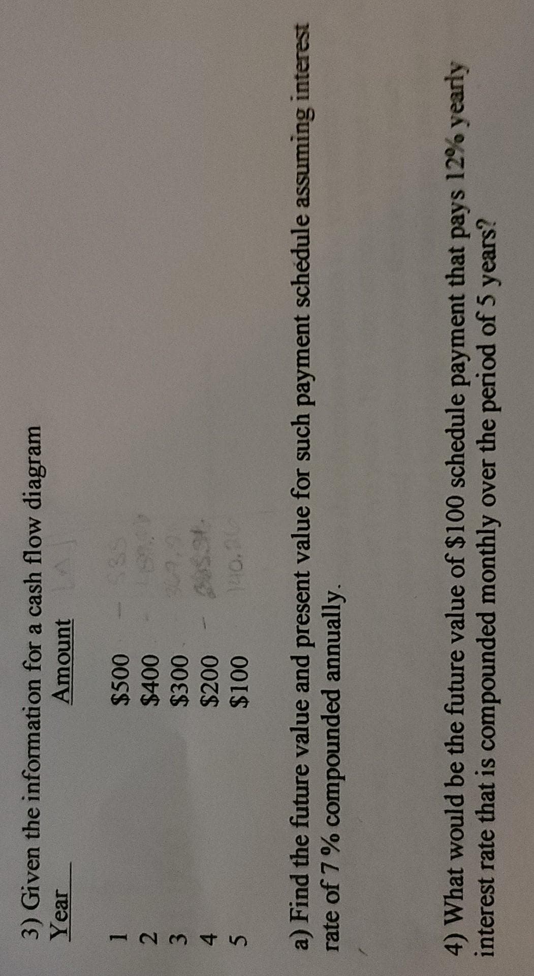 1234S
3) Given the information for a cash flow diagram
Year
Amount
$500
$300
$200
140.20
a) Find the future value and present value for such payment schedule assuming interest
rate of 7% compounded annually.
4) What would be the future value of $100 schedule payment that pays 12% yearly
interest rate that is compounded monthly over the period of 5 years?
